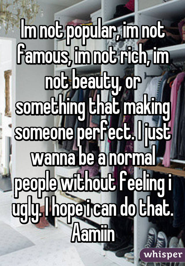 Im not popular, im not famous, im not rich, im not beauty, or something that making someone perfect. I just wanna be a normal people without feeling i ugly. I hope i can do that. Aamiin