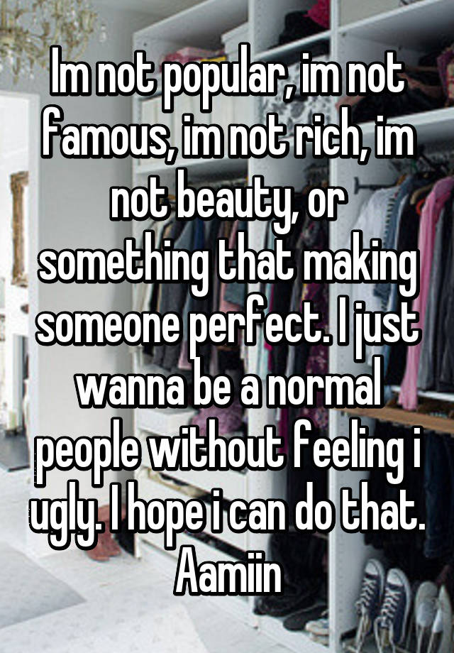 Im not popular, im not famous, im not rich, im not beauty, or something that making someone perfect. I just wanna be a normal people without feeling i ugly. I hope i can do that. Aamiin