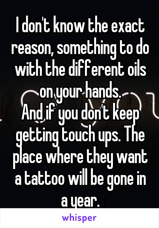 I don't know the exact reason, something to do with the different oils on your hands.
And if you don't keep getting touch ups. The place where they want a tattoo will be gone in a year.