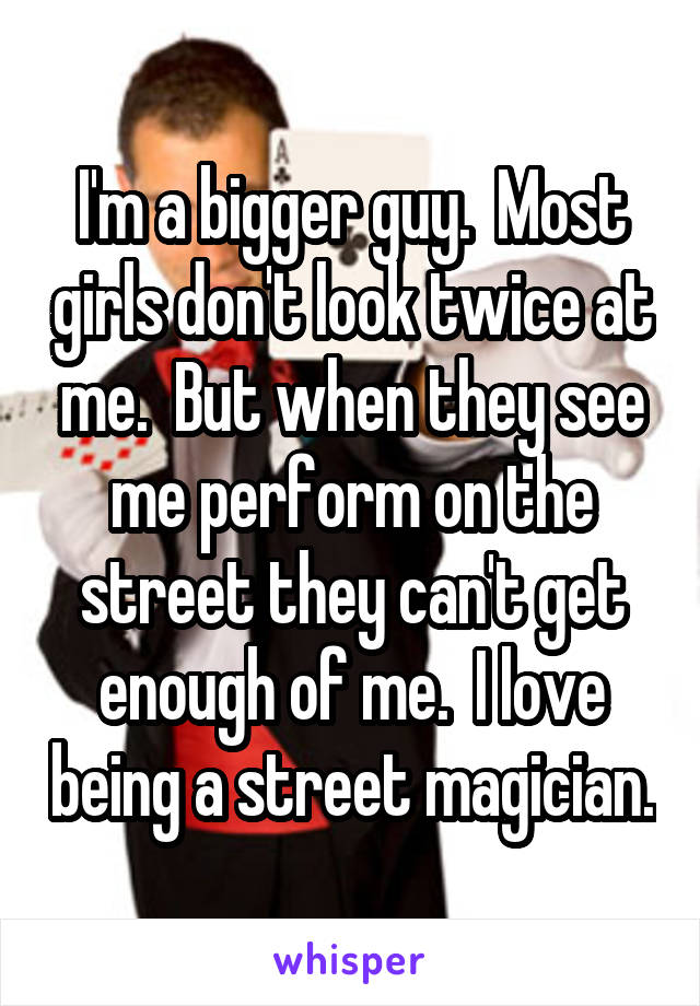 I'm a bigger guy.  Most girls don't look twice at me.  But when they see me perform on the street they can't get enough of me.  I love being a street magician.