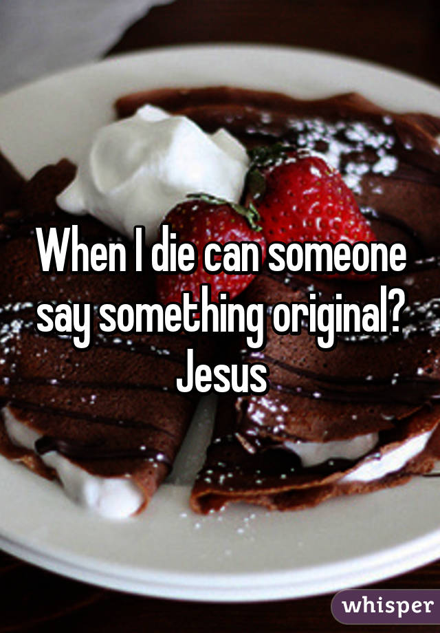 When I die can someone say something original? Jesus