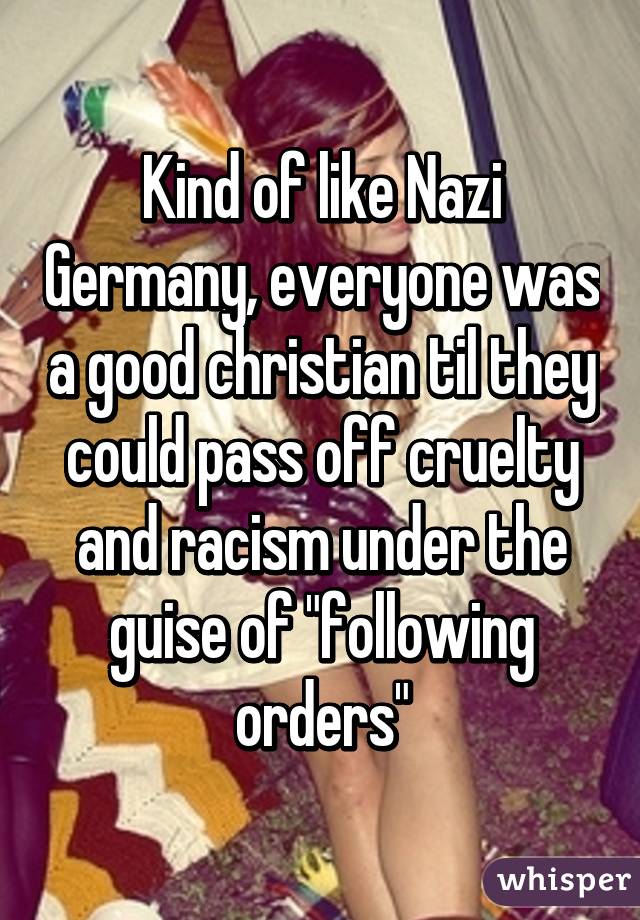 Kind of like Nazi Germany, everyone was a good christian til they could pass off cruelty and racism under the guise of "following orders"