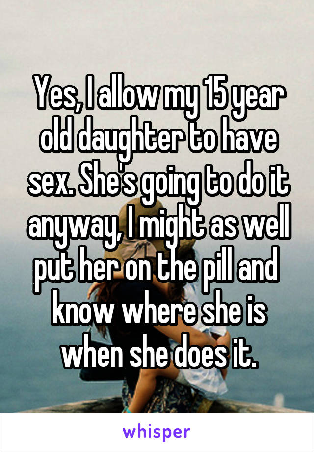 Yes, I allow my 15 year old daughter to have sex. She's going to do it anyway, I might as well put her on the pill and  know where she is when she does it.