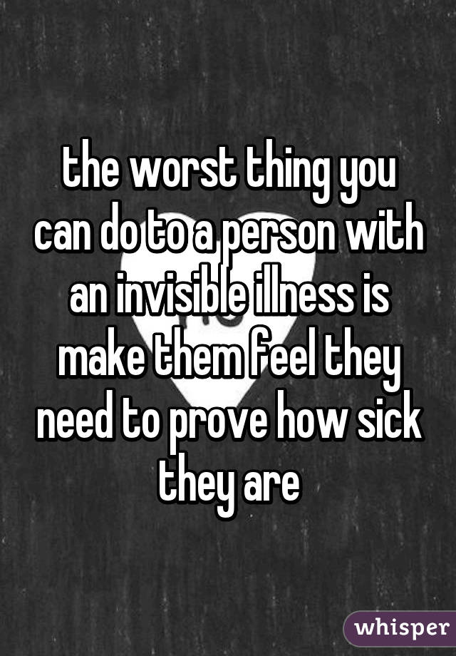 the worst thing you can do to a person with an invisible illness is make them feel they need to prove how sick they are