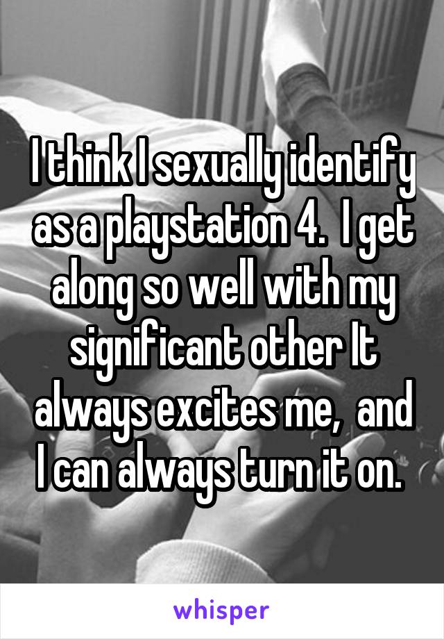 I think I sexually identify as a playstation 4.  I get along so well with my significant other It always excites me,  and I can always turn it on. 