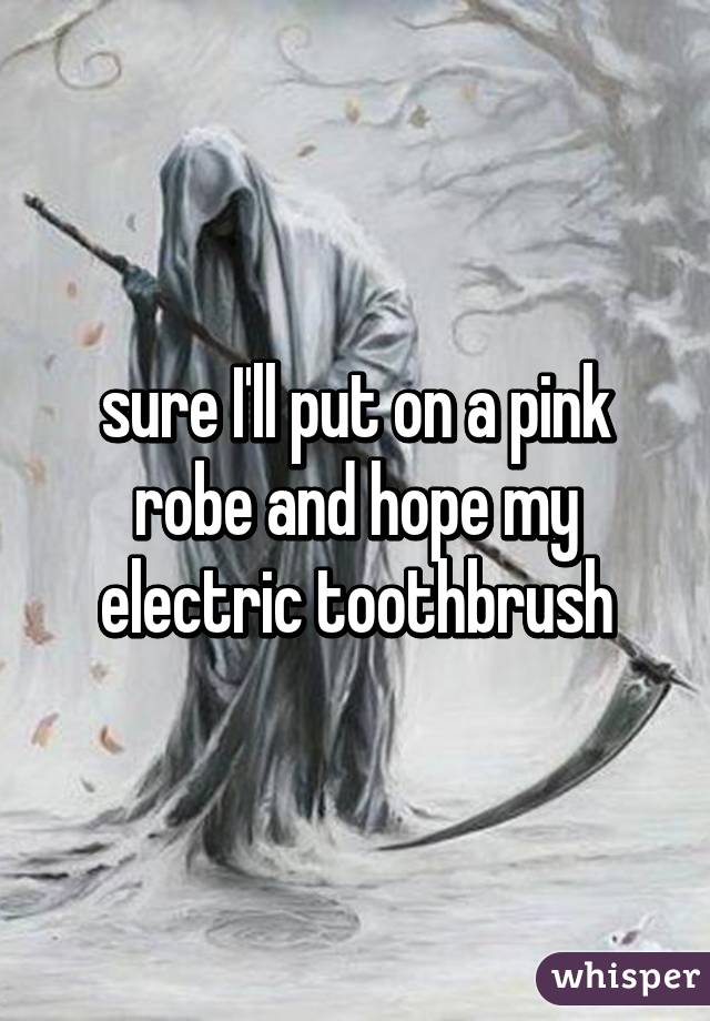 sure I'll put on a pink robe and hope my electric toothbrush
