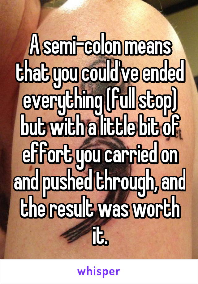 A semi-colon means that you could've ended everything (full stop) but with a little bit of effort you carried on and pushed through, and the result was worth it.