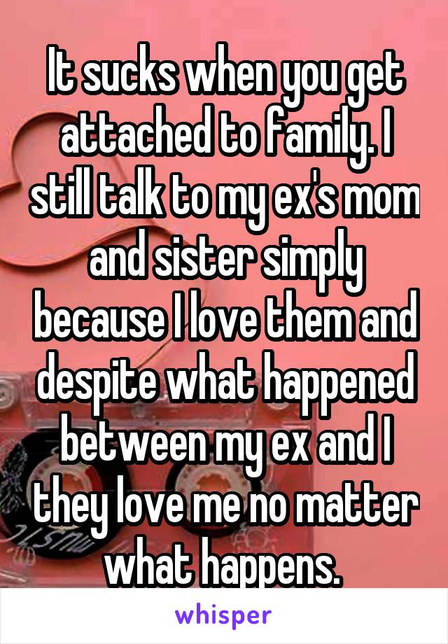 It sucks when you get attached to family. I still talk to my ex's mom and sister simply because I love them and despite what happened between my ex and I they love me no matter what happens. 