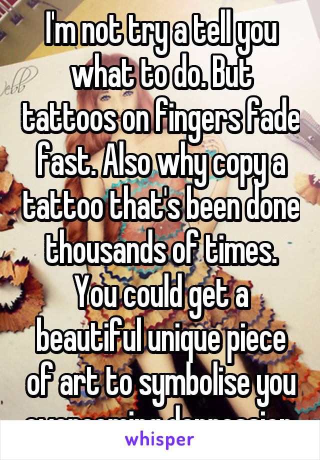 I'm not try a tell you what to do. But tattoos on fingers fade fast. Also why copy a tattoo that's been done thousands of times. You could get a beautiful unique piece of art to symbolise you overcoming depression.