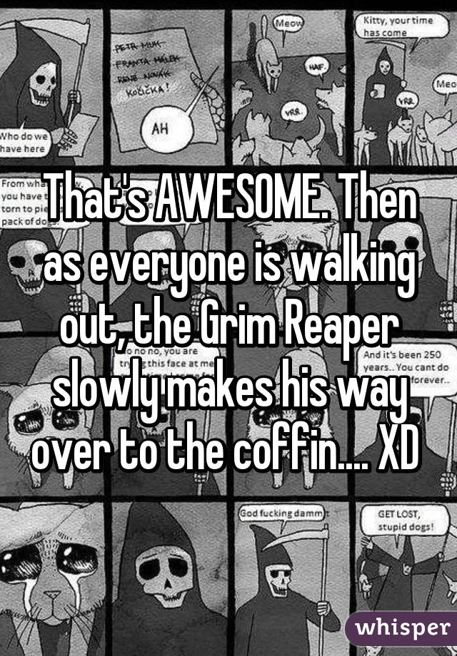 That's AWESOME. Then as everyone is walking out, the Grim Reaper slowly makes his way over to the coffin.... XD 