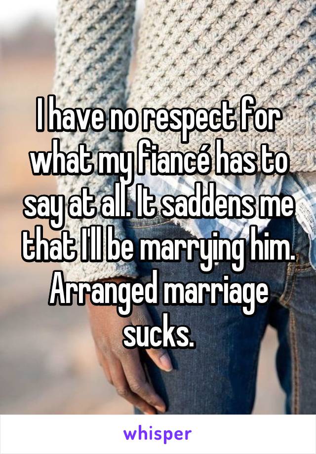 I have no respect for what my fiancé has to say at all. It saddens me that I'll be marrying him. Arranged marriage sucks.