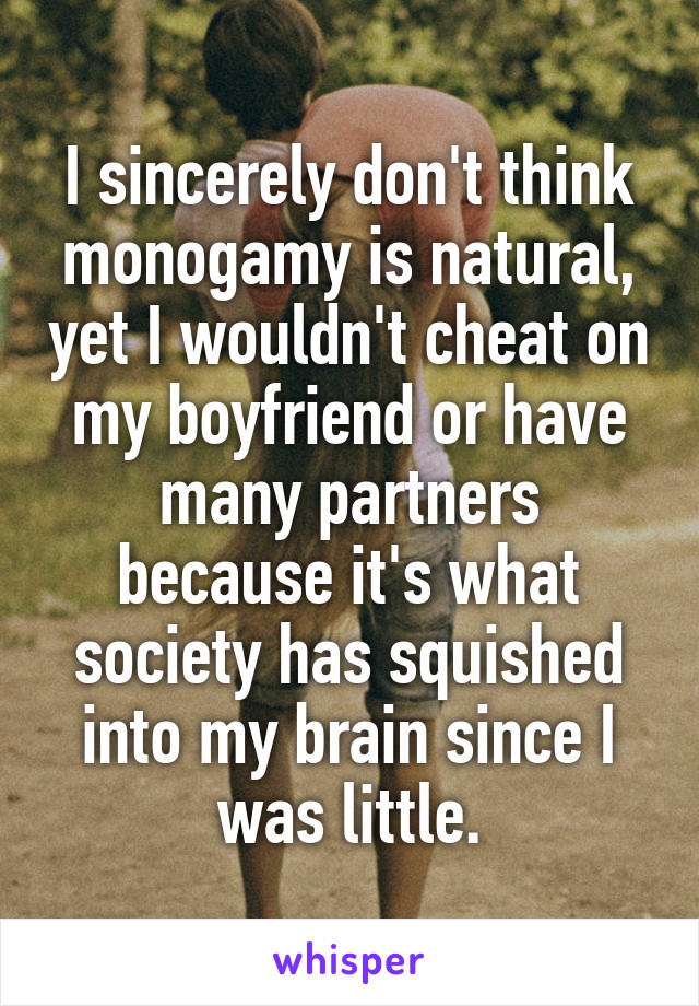 I sincerely don't think monogamy is natural, yet I wouldn't cheat on my boyfriend or have many partners because it's what society has squished into my brain since I was little.
