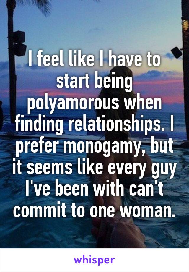 I feel like I have to start being polyamorous when finding relationships. I prefer monogamy, but it seems like every guy I've been with can't commit to one woman.