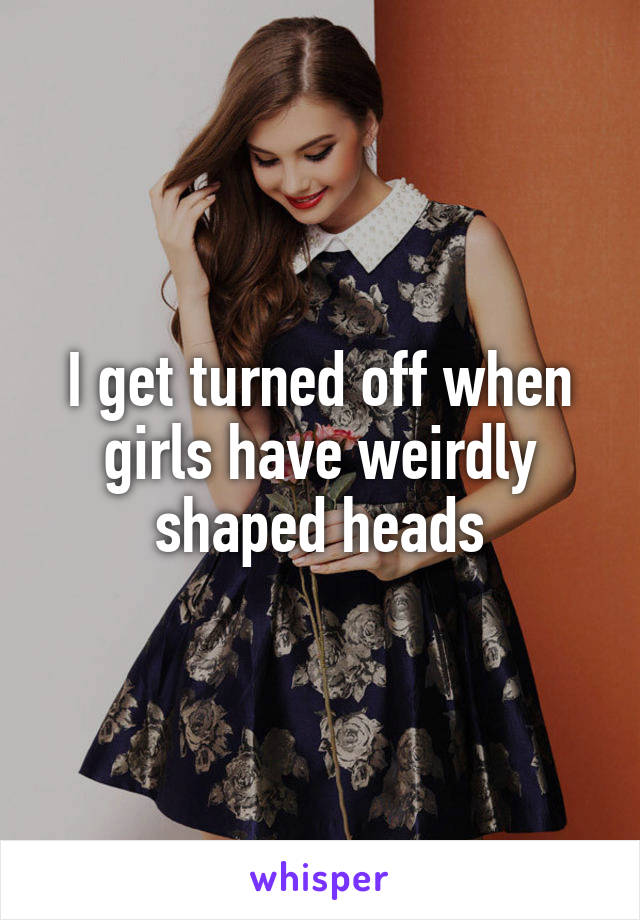 I get turned off when girls have weirdly shaped heads