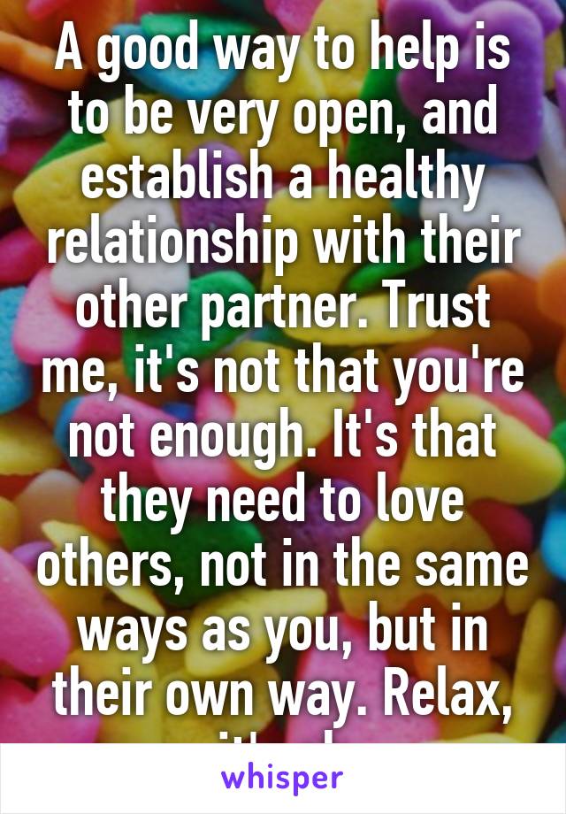 A good way to help is to be very open, and establish a healthy relationship with their other partner. Trust me, it's not that you're not enough. It's that they need to love others, not in the same ways as you, but in their own way. Relax, it's ok