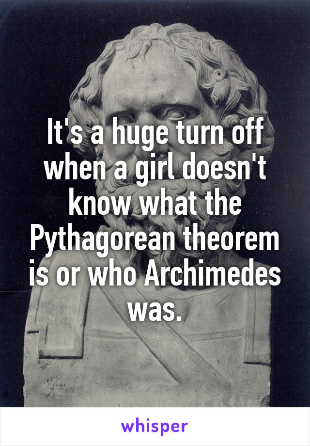 It's a huge turn off when a girl doesn't know what the Pythagorean theorem is or who Archimedes was.