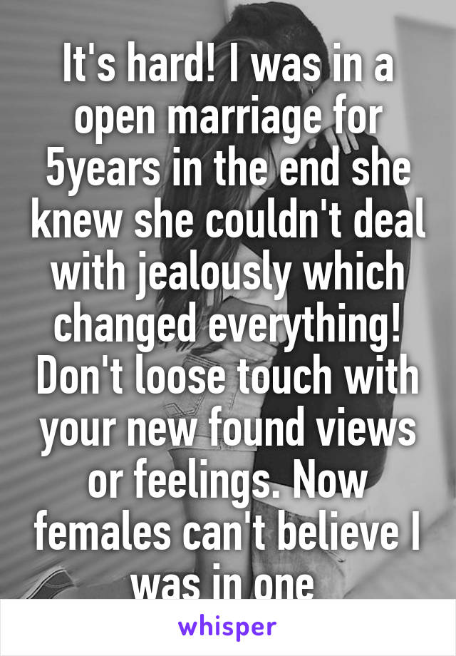 It's hard! I was in a open marriage for 5years in the end she knew she couldn't deal with jealously which changed everything! Don't loose touch with your new found views or feelings. Now females can't believe I was in one 