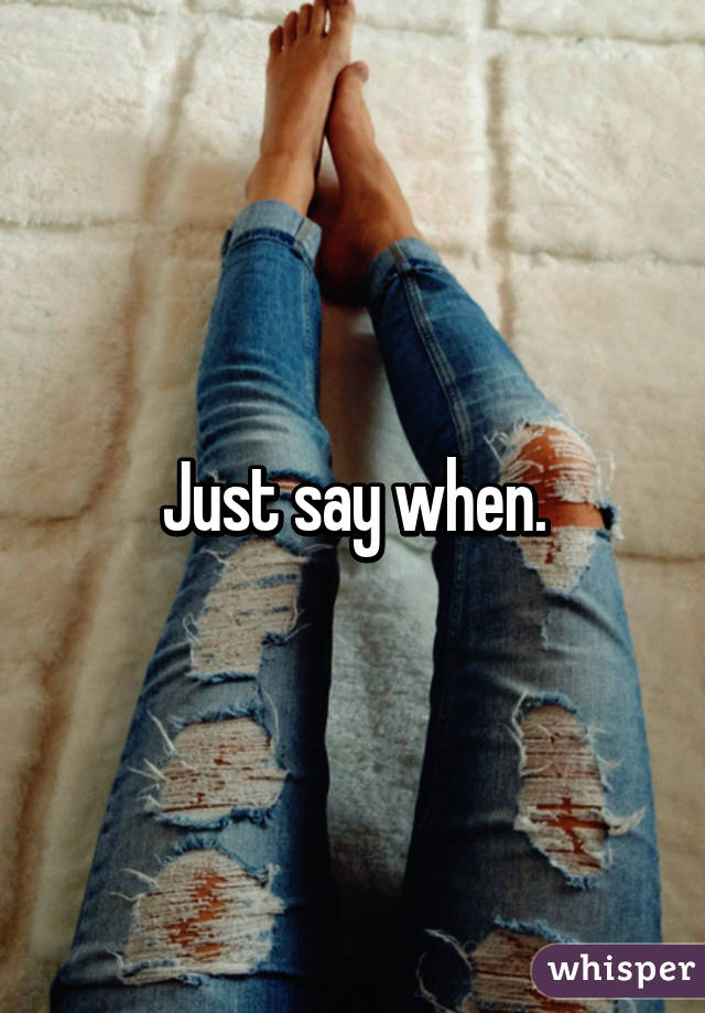 Just say when.