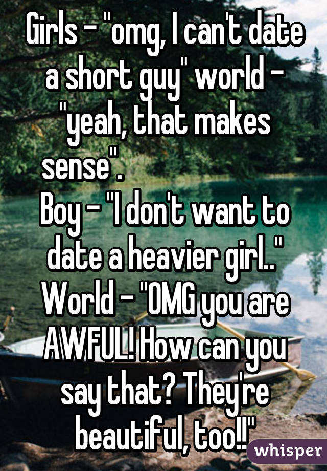 Girls - "omg, I can't date a short guy" world - "yeah, that makes sense".                           
Boy - "I don't want to date a heavier girl.."
World - "OMG you are AWFUL! How can you say that? They're beautiful, too!!"