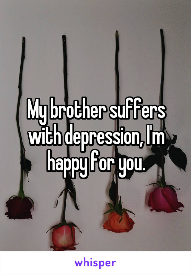 My brother suffers with depression, I'm happy for you.