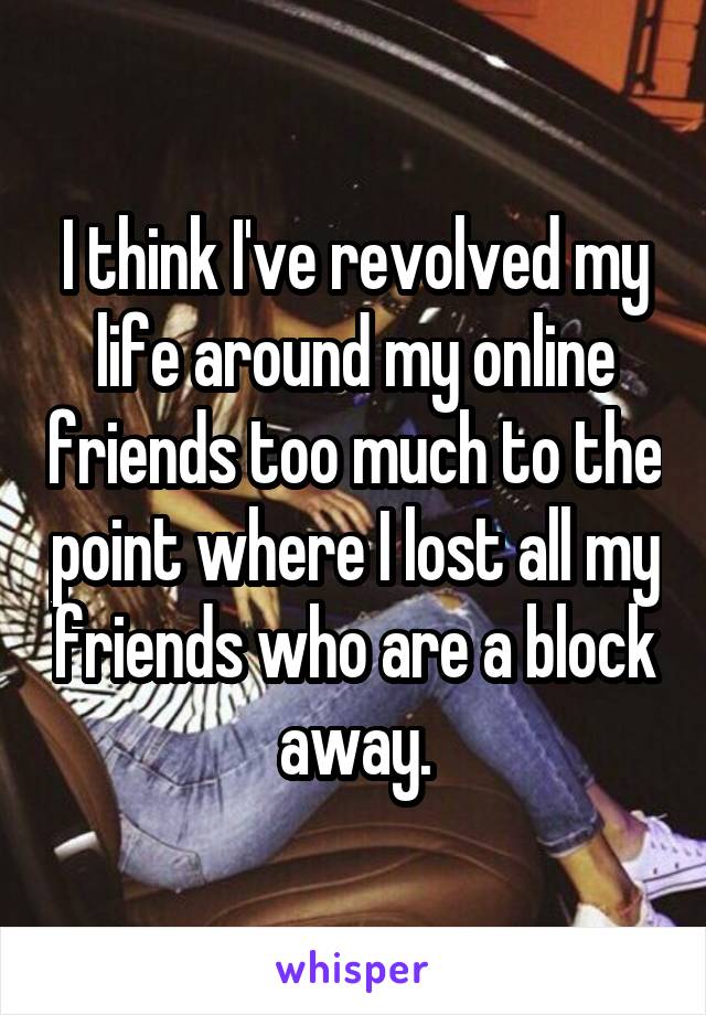 I think I've revolved my life around my online friends too much to the point where I lost all my friends who are a block away.