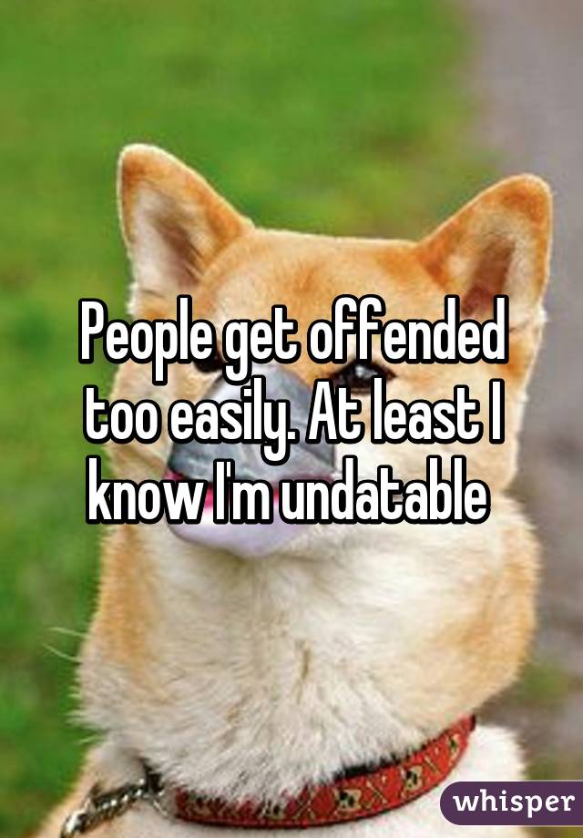 People get offended too easily. At least I know I'm undatable 