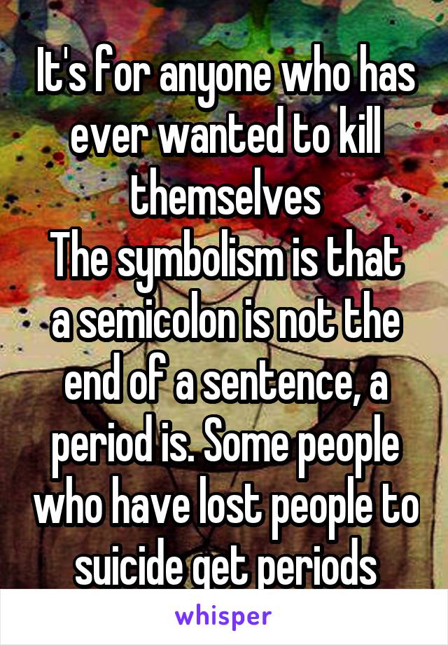 It's for anyone who has ever wanted to kill themselves
The symbolism is that a semicolon is not the end of a sentence, a period is. Some people who have lost people to suicide get periods