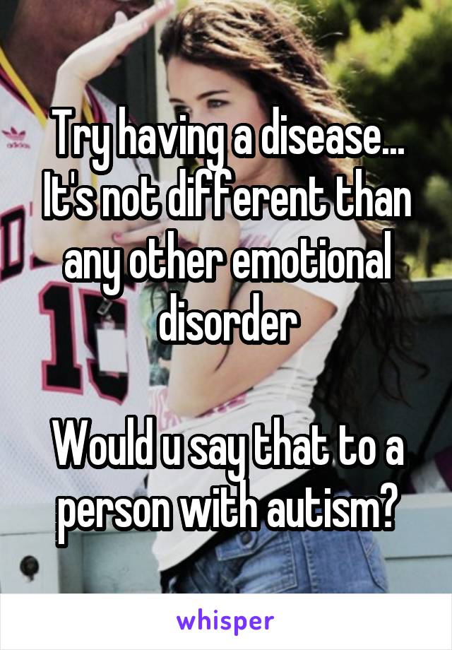 Try having a disease... It's not different than any other emotional disorder

Would u say that to a person with autism?