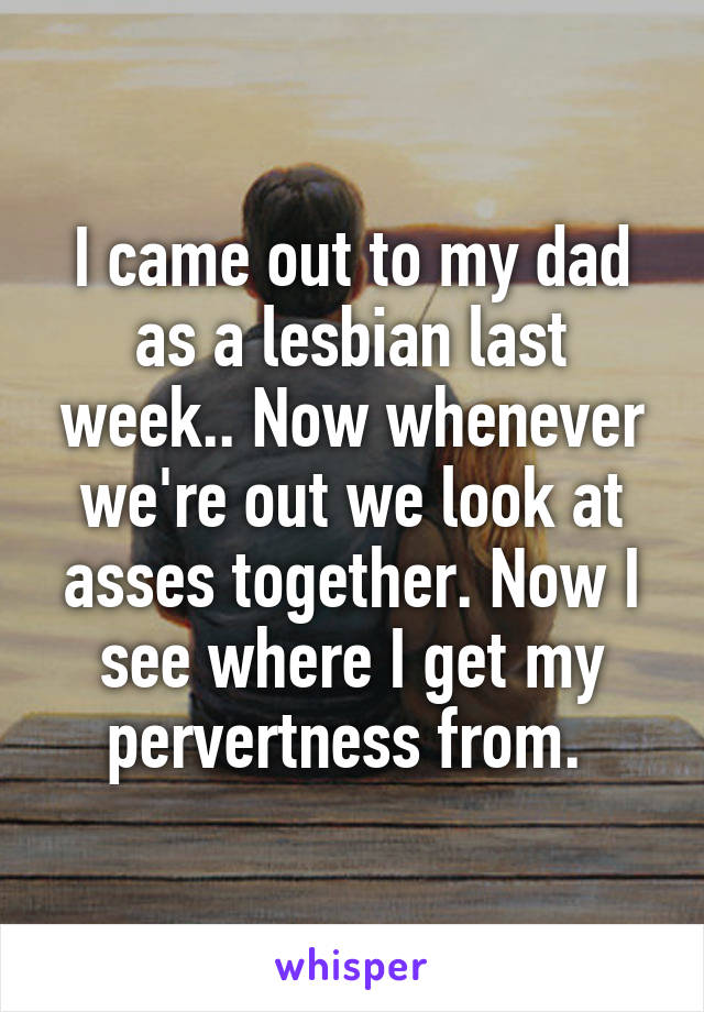 I came out to my dad as a lesbian last week.. Now whenever we're out we look at asses together. Now I see where I get my pervertness from. 