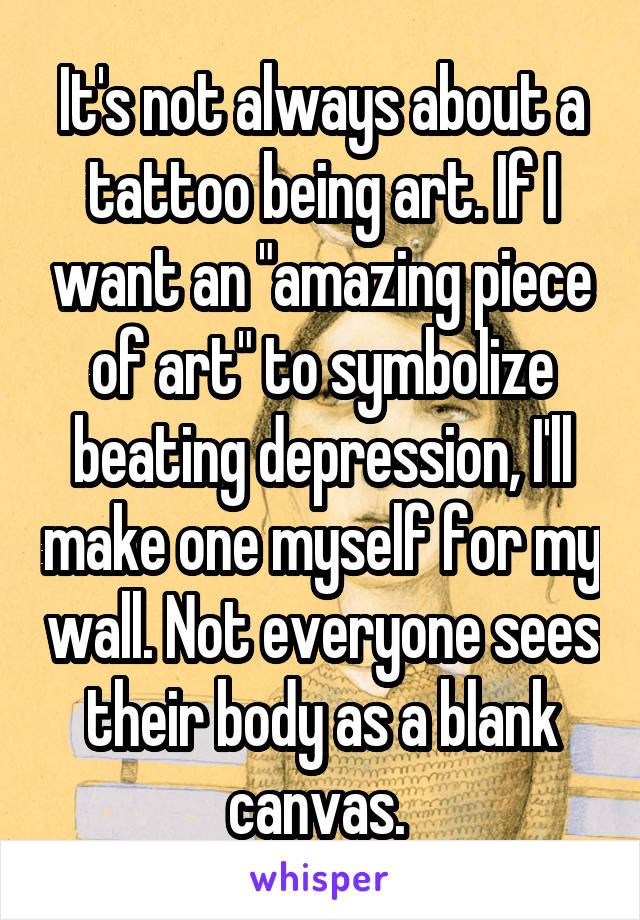 It's not always about a tattoo being art. If I want an "amazing piece of art" to symbolize beating depression, I'll make one myself for my wall. Not everyone sees their body as a blank canvas. 