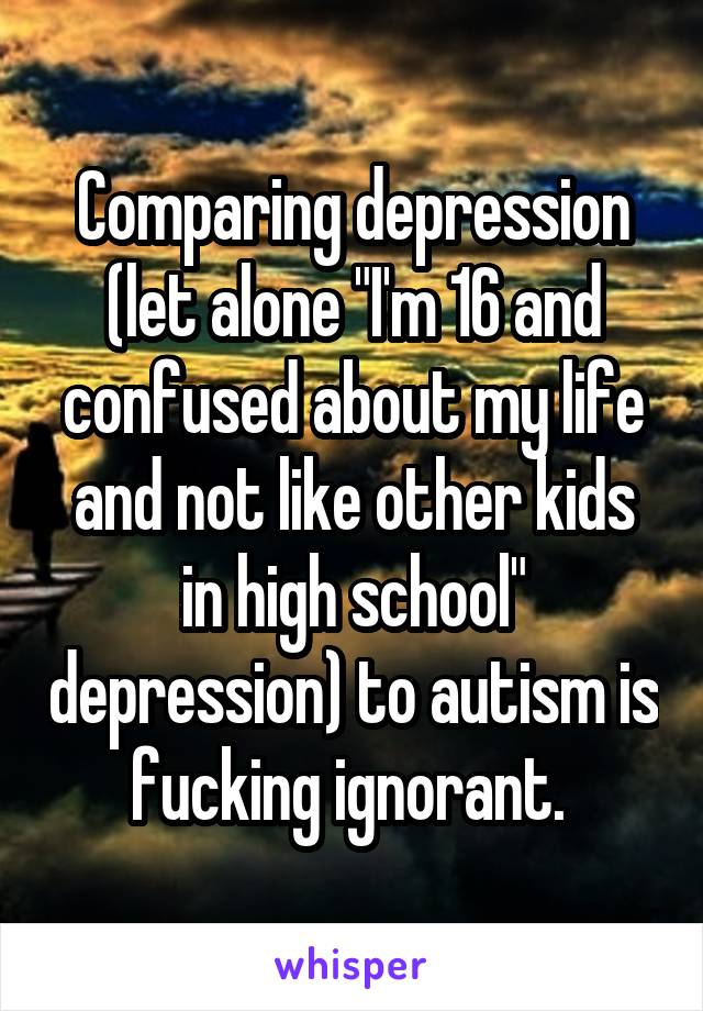 Comparing depression (let alone "I'm 16 and confused about my life and not like other kids in high school" depression) to autism is fucking ignorant. 