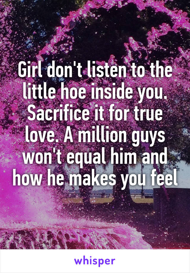 Girl don't listen to the little hoe inside you. Sacrifice it for true love. A million guys won't equal him and how he makes you feel 