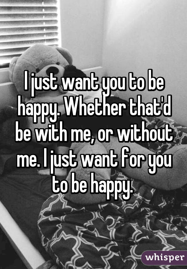 I just want you to be happy. Whether that'd be with me, or without me. I just want for you to be happy. 
