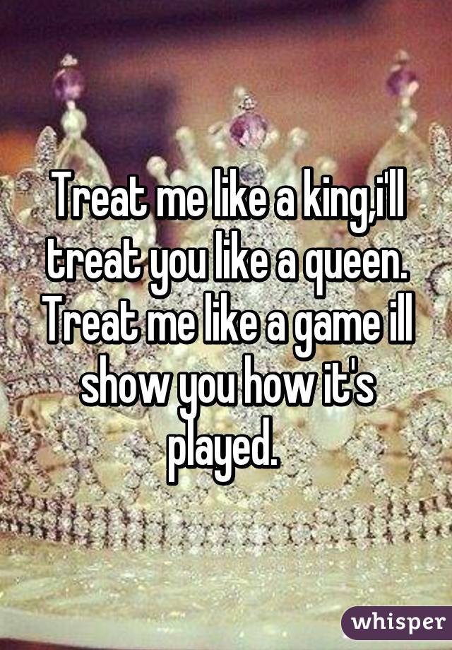 Treat me like a king,i'll treat you like a queen. Treat me like a game ill show you how it's played. 