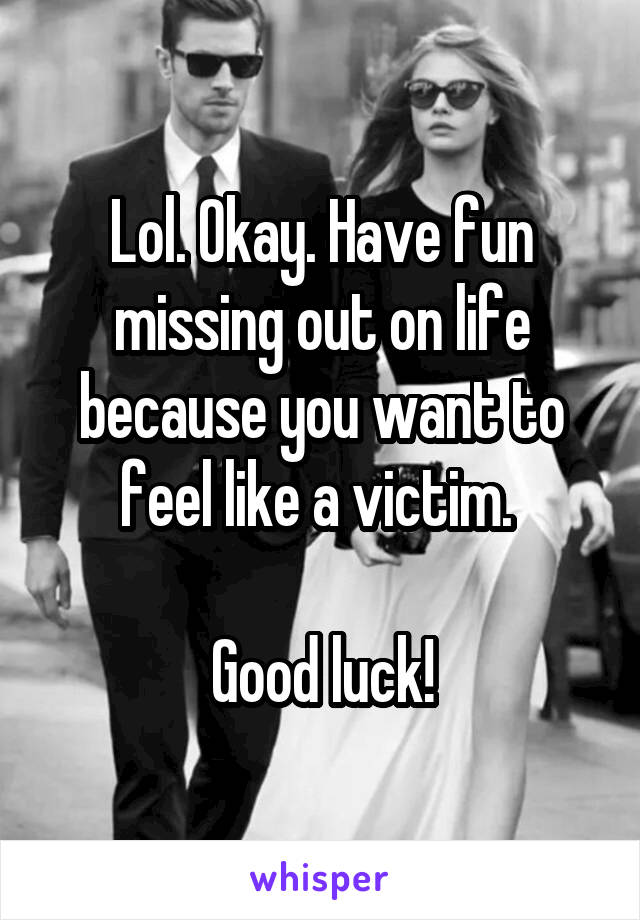 Lol. Okay. Have fun missing out on life because you want to feel like a victim. 

Good luck!