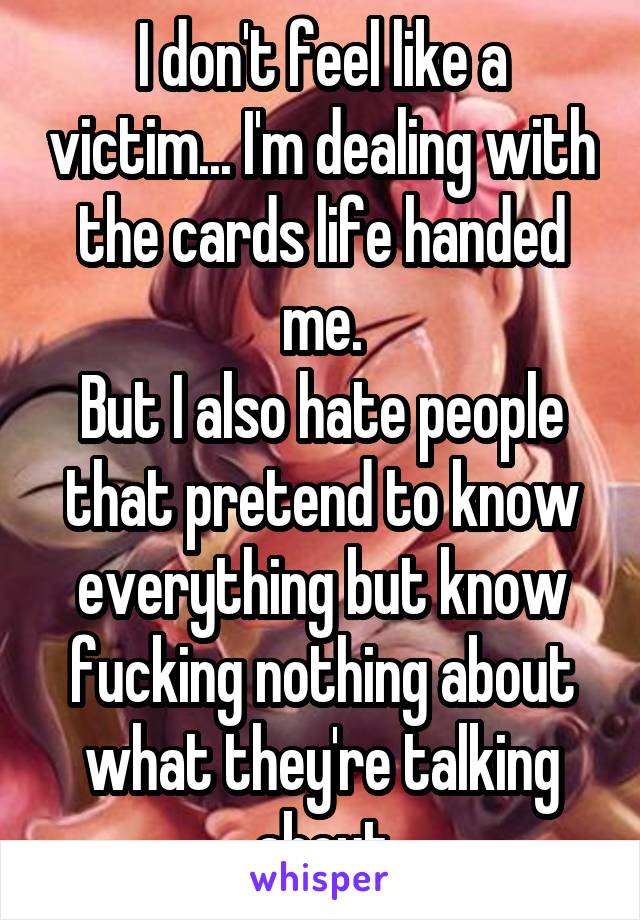 I don't feel like a victim... I'm dealing with the cards life handed me.
But I also hate people that pretend to know everything but know fucking nothing about what they're talking about