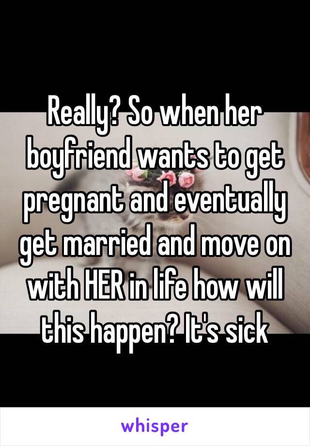 Really? So when her boyfriend wants to get pregnant and eventually get married and move on with HER in life how will this happen? It's sick 