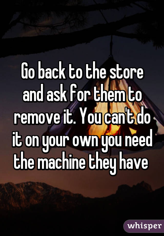 Go back to the store and ask for them to remove it. You can't do it on your own you need the machine they have 