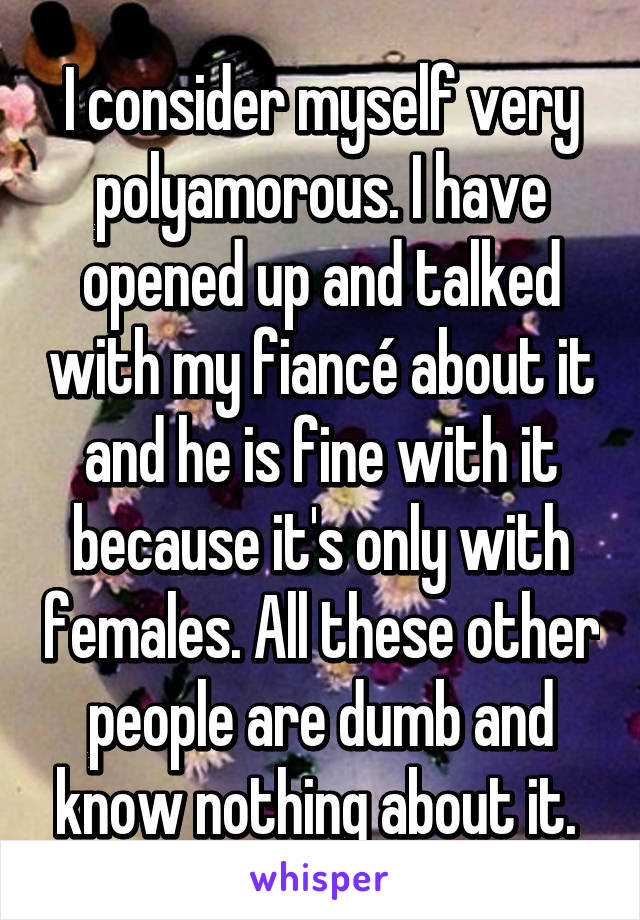 I consider myself very polyamorous. I have opened up and talked with my fiancé about it and he is fine with it because it's only with females. All these other people are dumb and know nothing about it. 