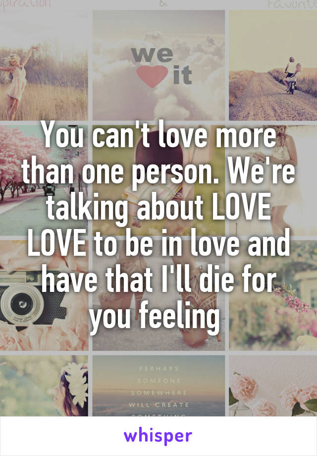 You can't love more than one person. We're talking about LOVE LOVE to be in love and have that I'll die for you feeling 