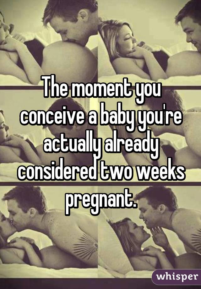 The moment you conceive a baby you're actually already considered two weeks pregnant.