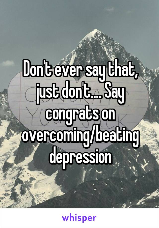 Don't ever say that, just don't.... Say congrats on overcoming/beating depression