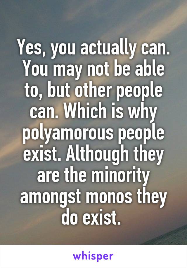 Yes, you actually can. You may not be able to, but other people can. Which is why polyamorous people exist. Although they are the minority amongst monos they do exist. 