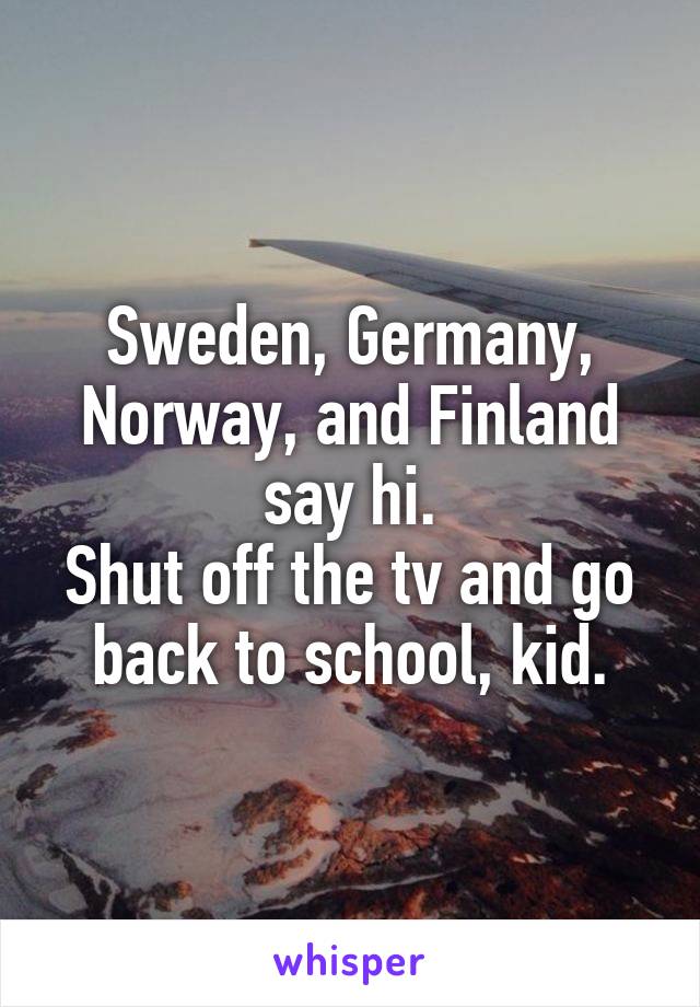 Sweden, Germany, Norway, and Finland say hi.
Shut off the tv and go back to school, kid.