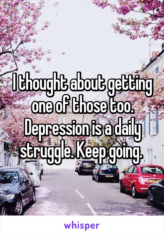 I thought about getting one of those too. Depression is a daily struggle. Keep going. 