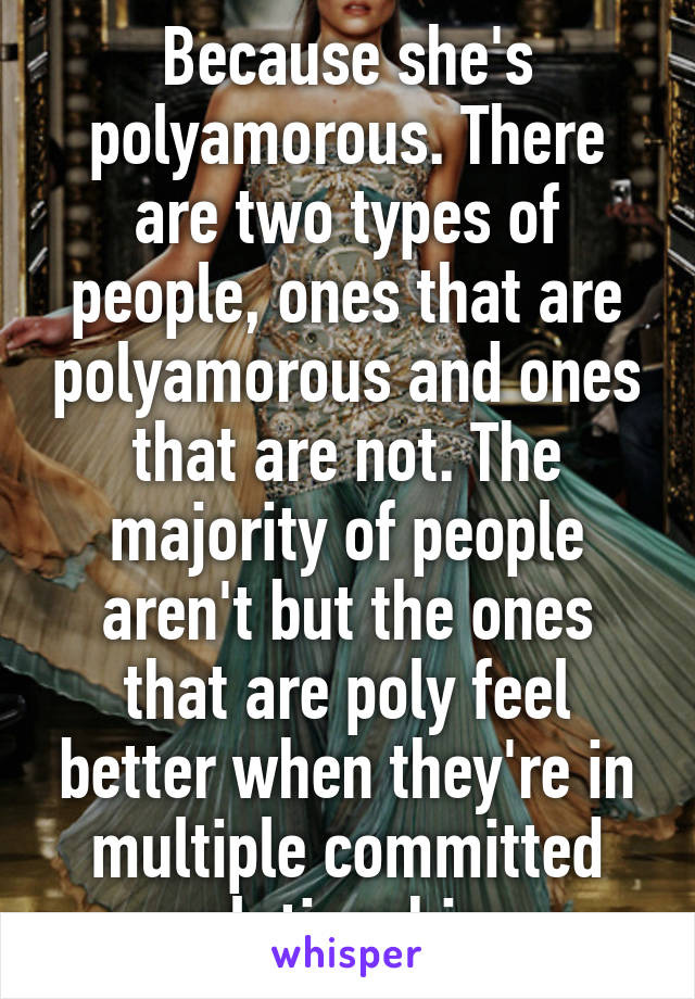 Because she's polyamorous. There are two types of people, ones that are polyamorous and ones that are not. The majority of people aren't but the ones that are poly feel better when they're in multiple committed relationships