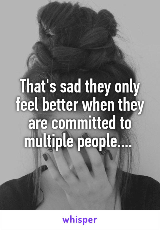 That's sad they only feel better when they are committed to multiple people.... 