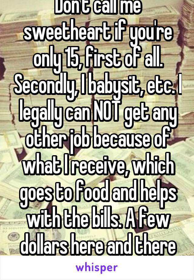 Don't call me sweetheart if you're only 15, first of all. Secondly, I babysit, etc. I legally can NOT get any other job because of what I receive, which goes to food and helps with the bills. A few dollars here and there won't pay tuition
