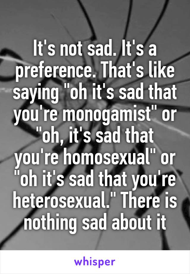 It's not sad. It's a preference. That's like saying "oh it's sad that you're monogamist" or "oh, it's sad that you're homosexual" or "oh it's sad that you're heterosexual." There is nothing sad about it