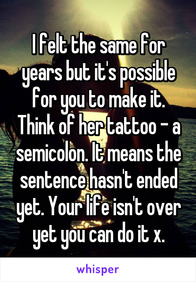 I felt the same for years but it's possible for you to make it. Think of her tattoo - a semicolon. It means the sentence hasn't ended yet. Your life isn't over yet you can do it x.